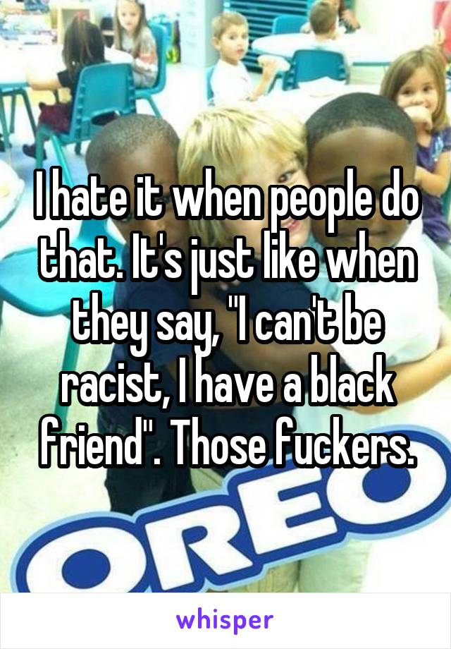 I hate it when people do that. It's just like when they say, "I can't be racist, I have a black friend". Those fuckers.