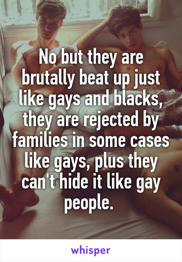No but they are brutally beat up just like gays and blacks, they are rejected by families in some cases like gays, plus they can't hide it like gay people. 