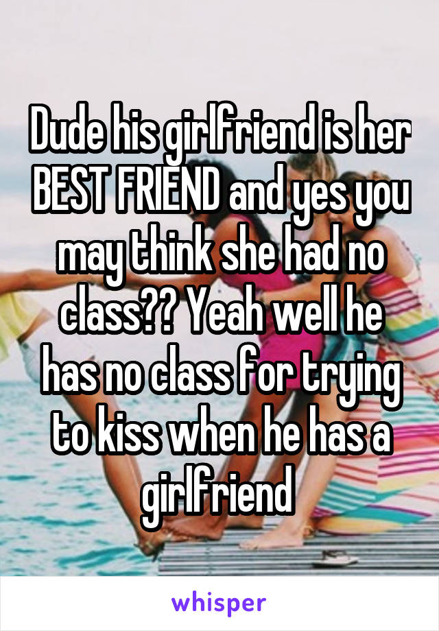 Dude his girlfriend is her BEST FRIEND and yes you may think she had no class?? Yeah well he has no class for trying to kiss when he has a girlfriend 