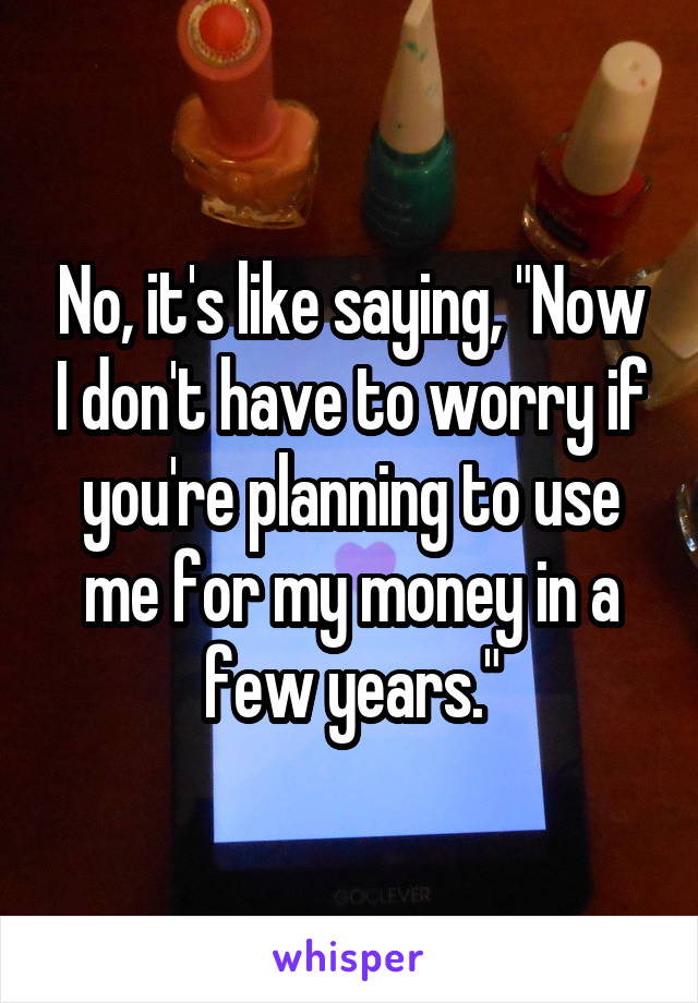 No, it's like saying, "Now I don't have to worry if you're planning to use me for my money in a few years."
