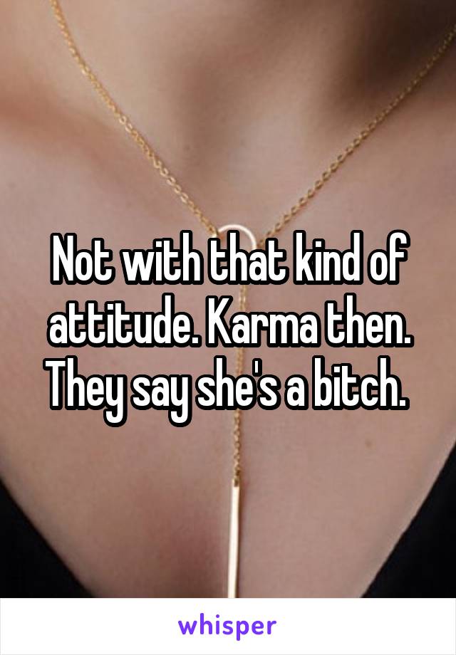 Not with that kind of attitude. Karma then. They say she's a bitch. 