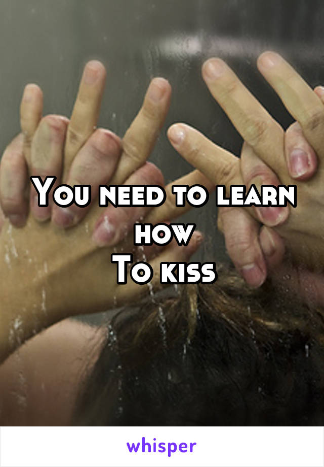 You need to learn how
To kiss