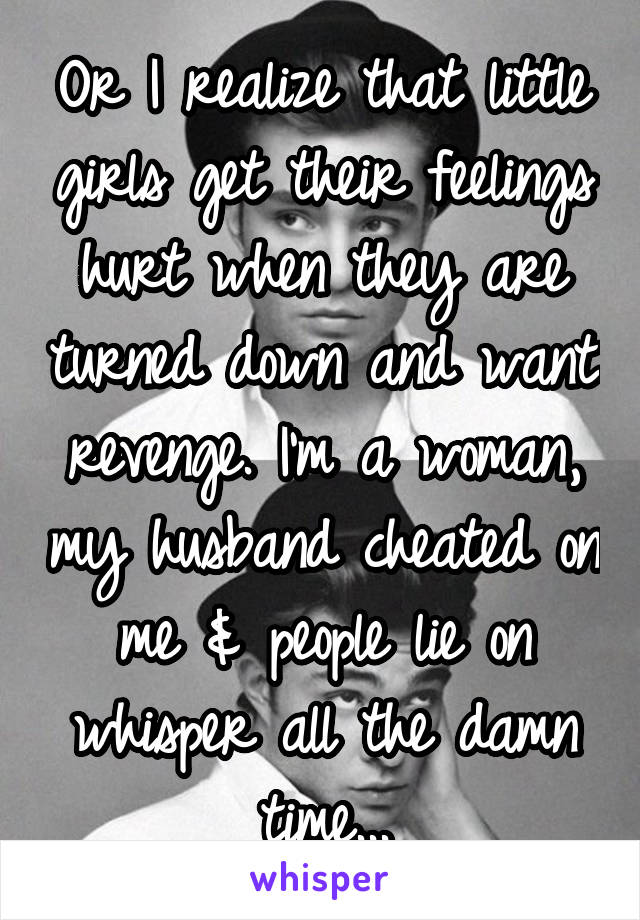 Or I realize that little girls get their feelings hurt when they are turned down and want revenge. I'm a woman, my husband cheated on me & people lie on whisper all the damn time...