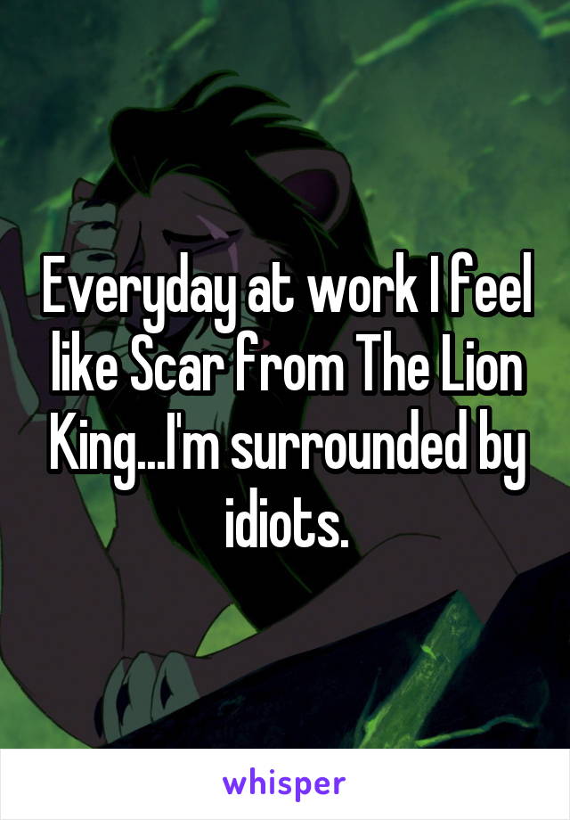 Everyday at work I feel like Scar from The Lion King...I'm surrounded by idiots.