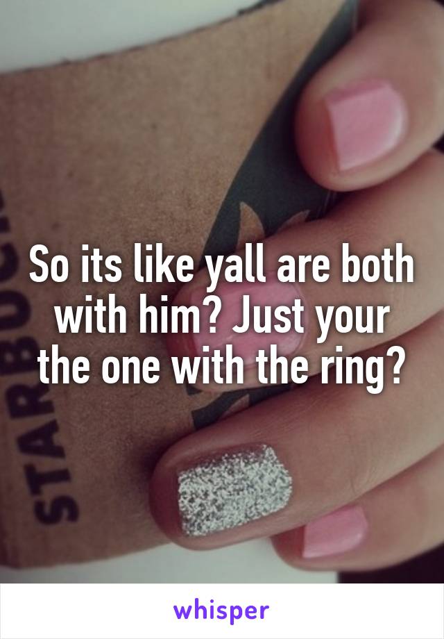 So its like yall are both with him? Just your the one with the ring?