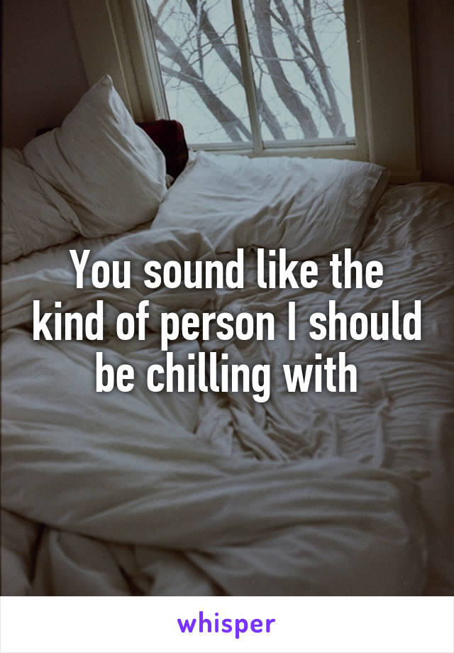 You sound like the kind of person I should be chilling with