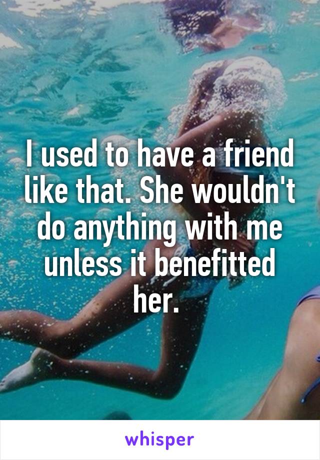 I used to have a friend like that. She wouldn't do anything with me unless it benefitted her. 