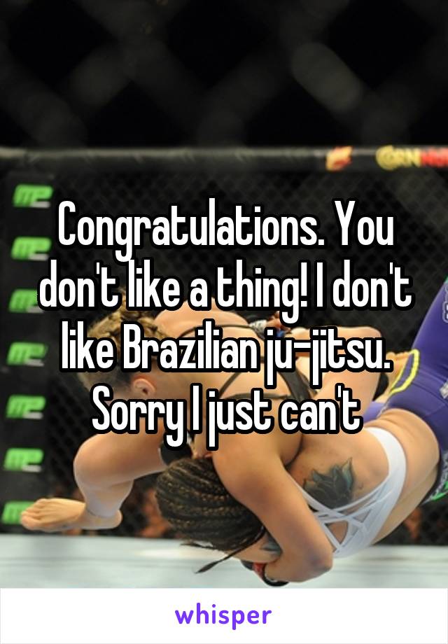 Congratulations. You don't like a thing! I don't like Brazilian ju-jitsu. Sorry I just can't