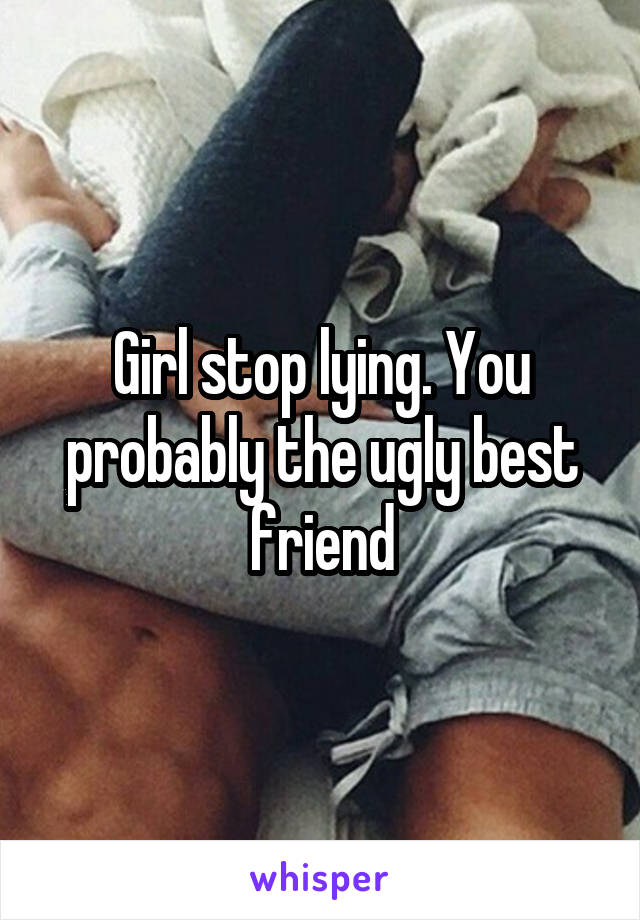 Girl stop lying. You probably the ugly best friend