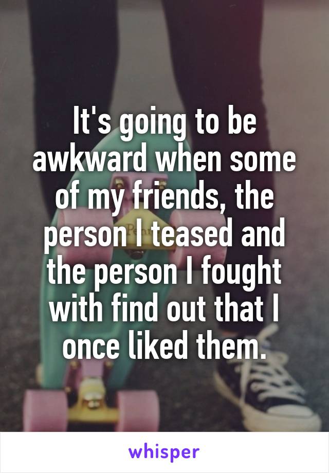 It's going to be awkward when some of my friends, the person I teased and the person I fought with find out that I once liked them.