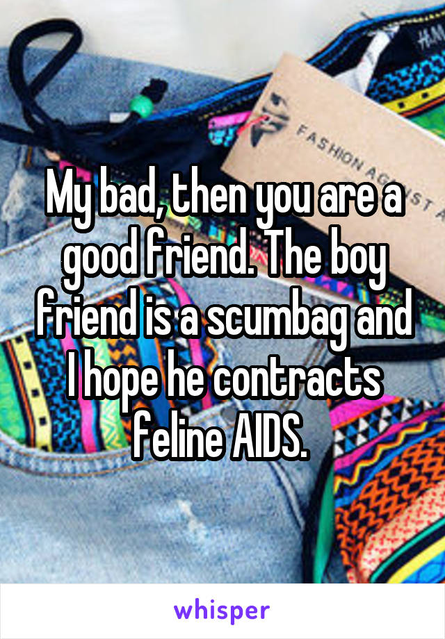 My bad, then you are a good friend. The boy friend is a scumbag and I hope he contracts feline AIDS. 