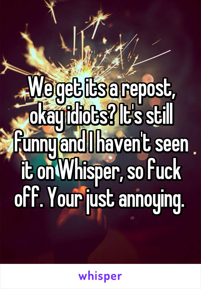 We get its a repost, okay idiots? It's still funny and I haven't seen it on Whisper, so fuck off. Your just annoying. 