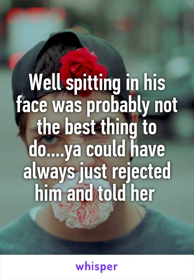 Well spitting in his face was probably not the best thing to do....ya could have always just rejected him and told her 