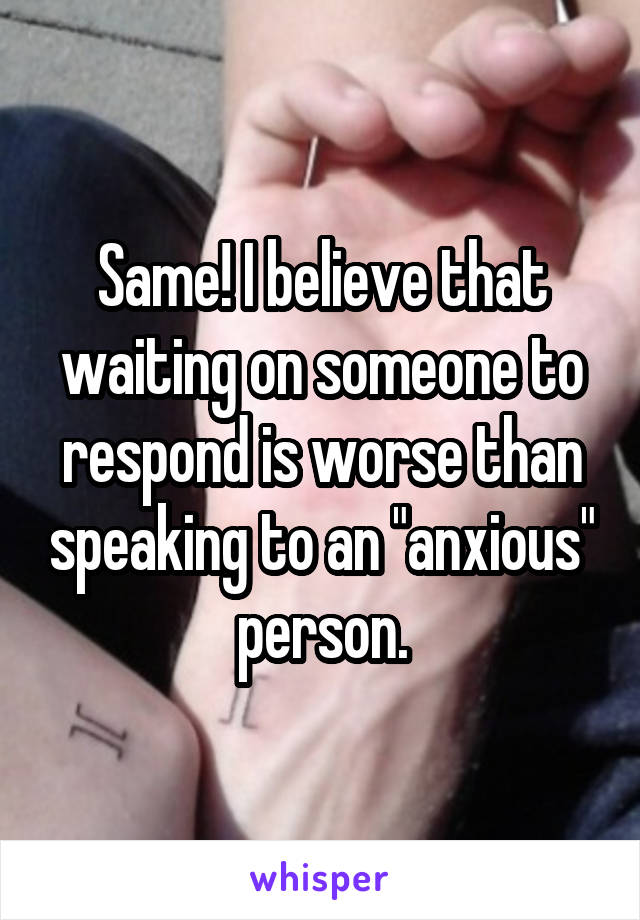 Same! I believe that waiting on someone to respond is worse than speaking to an "anxious" person.