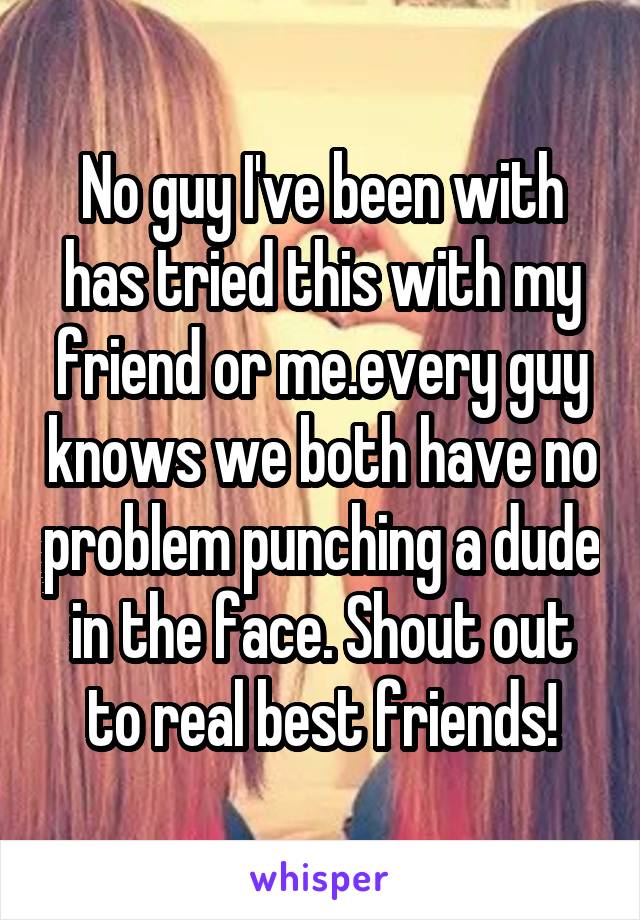 No guy I've been with has tried this with my friend or me.every guy knows we both have no problem punching a dude in the face. Shout out to real best friends!