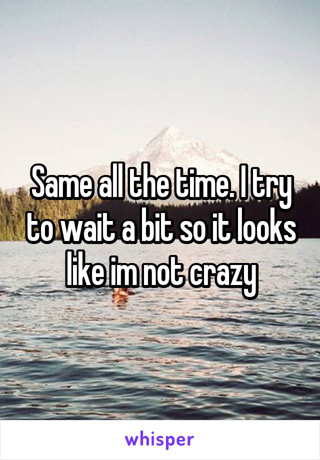 Same all the time. I try to wait a bit so it looks like im not crazy