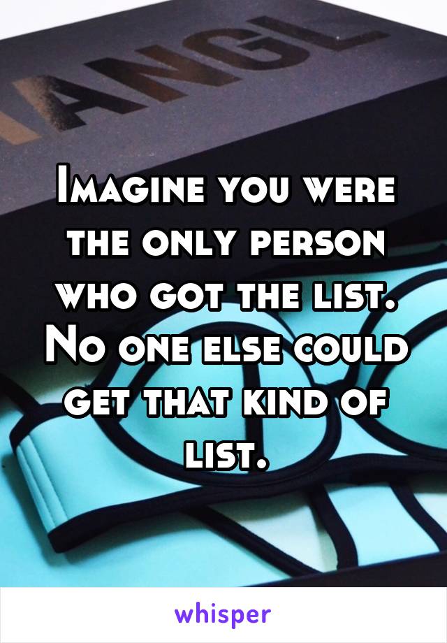 Imagine you were the only person who got the list. No one else could get that kind of list.