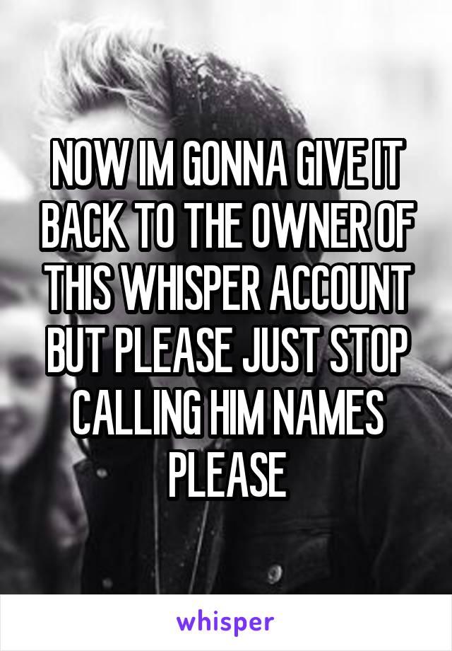 NOW IM GONNA GIVE IT BACK TO THE OWNER OF THIS WHISPER ACCOUNT BUT PLEASE JUST STOP CALLING HIM NAMES PLEASE