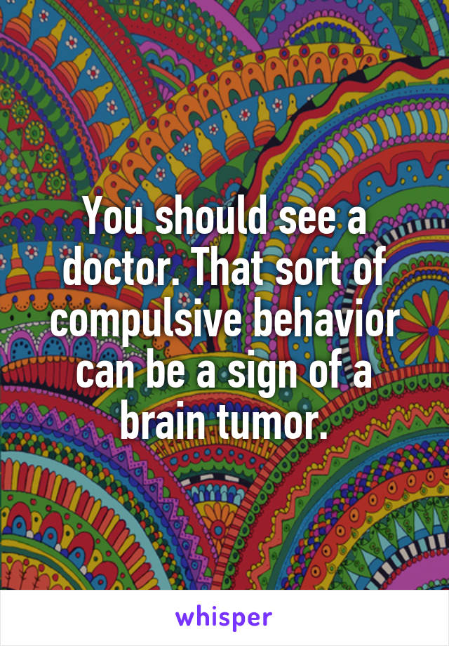 You should see a doctor. That sort of compulsive behavior can be a sign of a brain tumor.