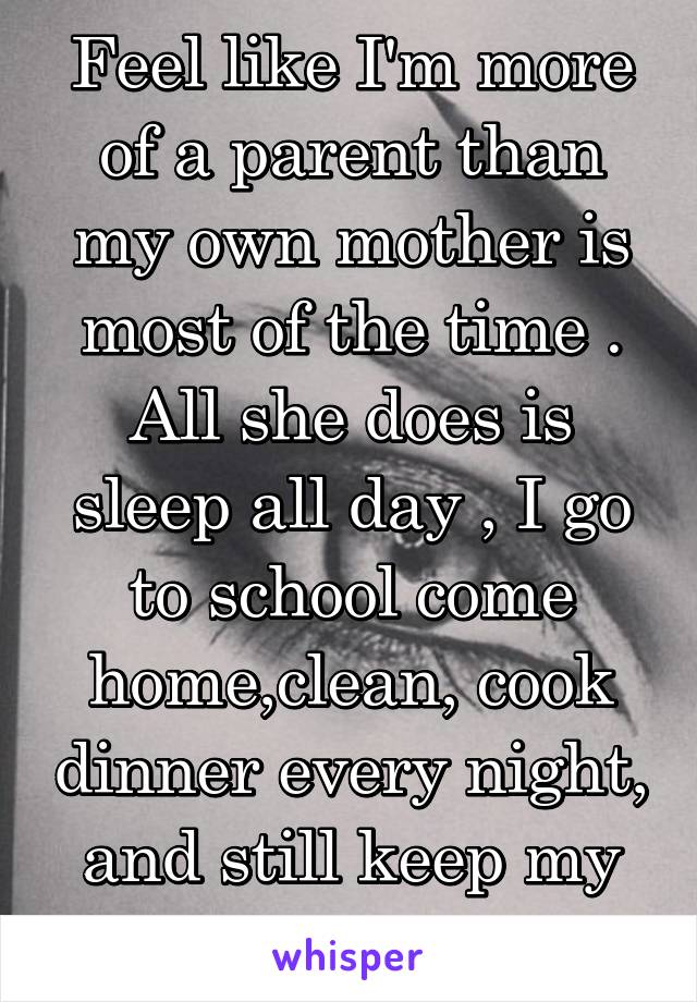 Feel like I'm more of a parent than my own mother is most of the time . All she does is sleep all day , I go to school come home,clean, cook dinner every night, and still keep my grades up.