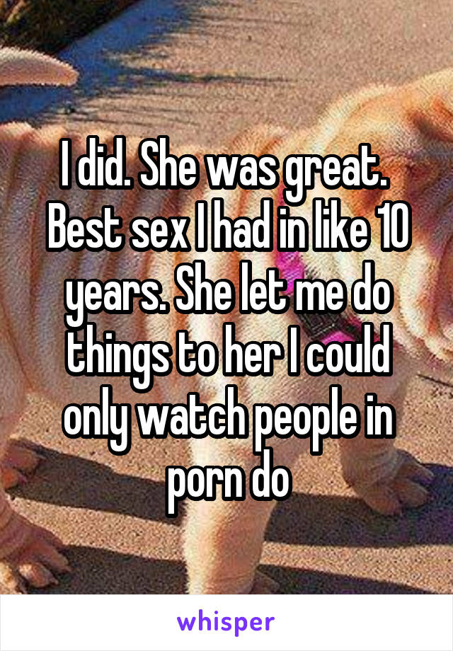 I did. She was great. 
Best sex I had in like 10 years. She let me do things to her I could only watch people in porn do