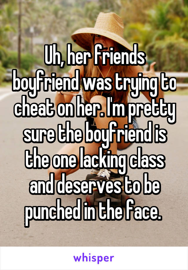 Uh, her friends boyfriend was trying to cheat on her. I'm pretty sure the boyfriend is the one lacking class and deserves to be punched in the face. 