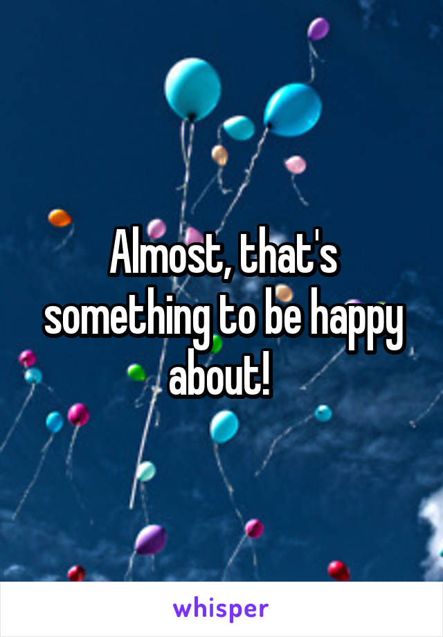 Almost, that's something to be happy about! 