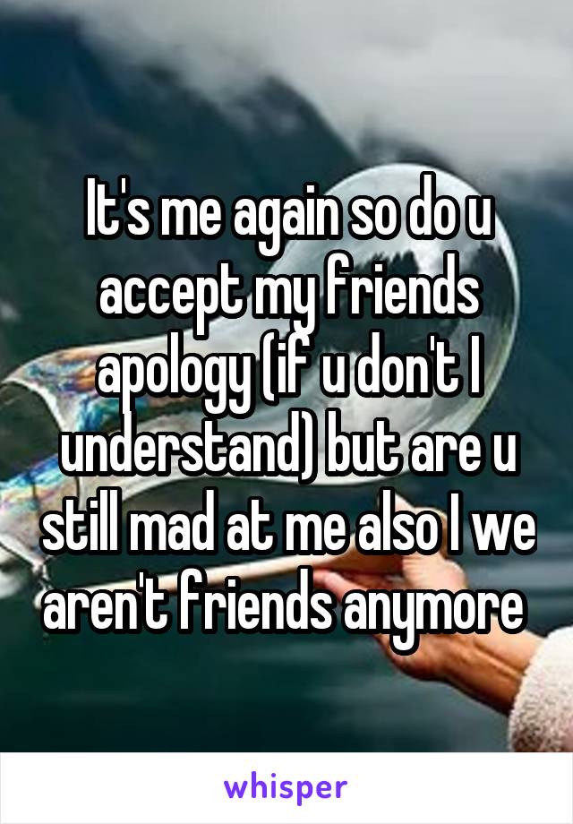 It's me again so do u accept my friends apology (if u don't I understand) but are u still mad at me also I we aren't friends anymore 