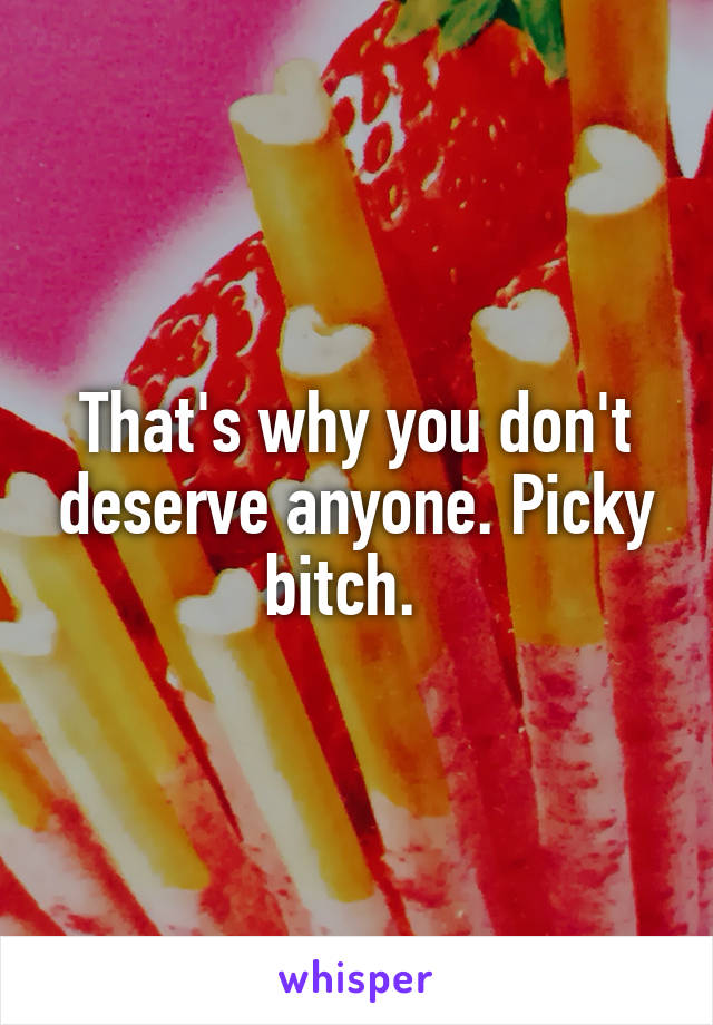 That's why you don't deserve anyone. Picky bitch.  