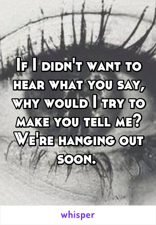 If I didn't want to hear what you say, why would I try to make you tell me? We're hanging out soon. 