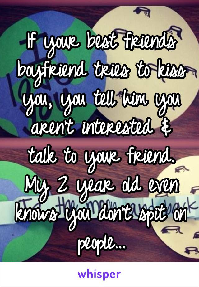 If your best friends boyfriend tries to kiss you, you tell him you aren't interested & talk to your friend. My 2 year old even knows you don't spit on people...