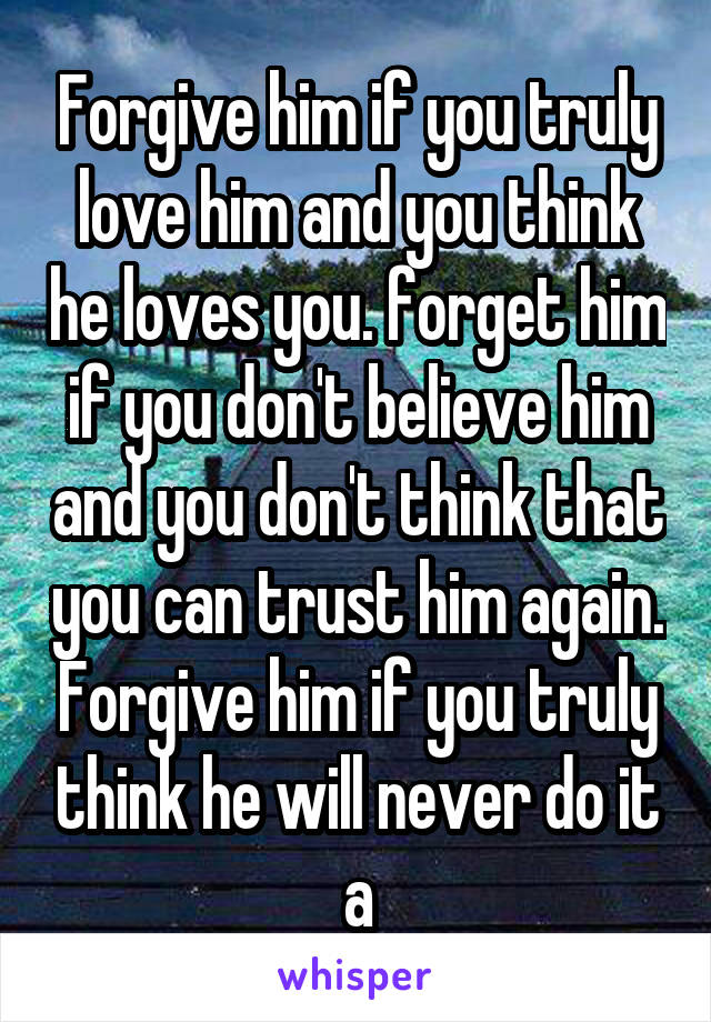 Forgive him if you truly love him and you think he loves you. forget him if you don't believe him and you don't think that you can trust him again. Forgive him if you truly think he will never do it a