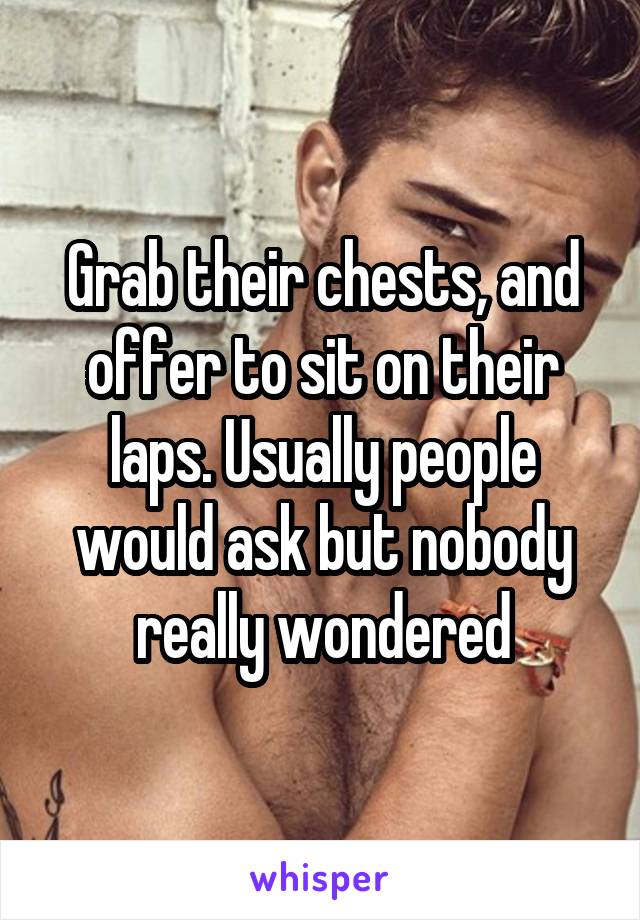 Grab their chests, and offer to sit on their laps. Usually people would ask but nobody really wondered