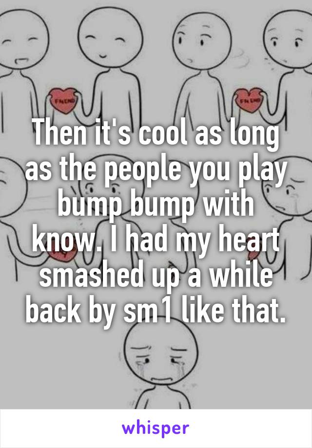 Then it's cool as long as the people you play bump bump with know. I had my heart smashed up a while back by sm1 like that.