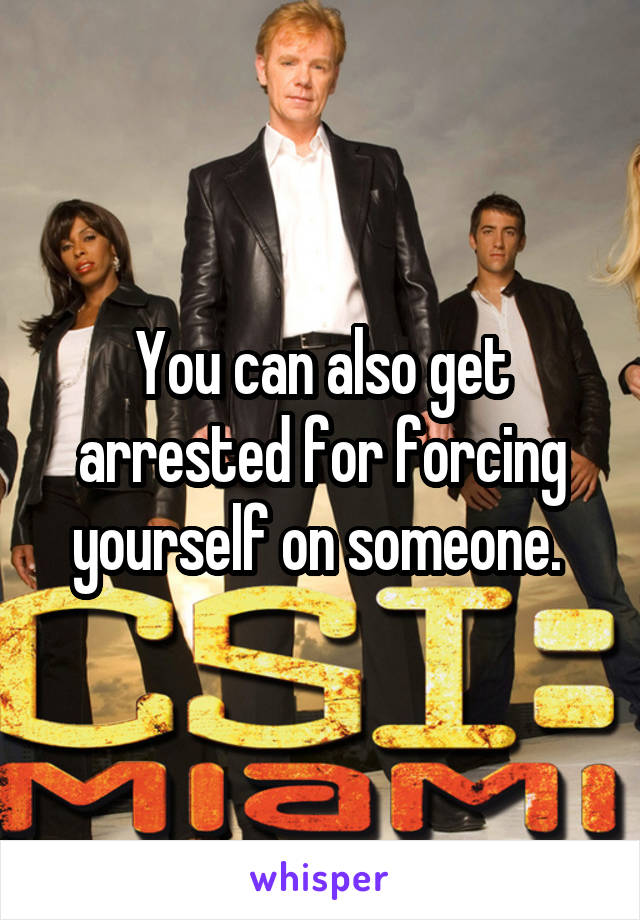 You can also get arrested for forcing yourself on someone. 