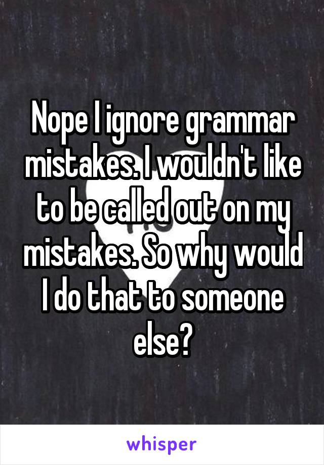 Nope I ignore grammar mistakes. I wouldn't like to be called out on my mistakes. So why would I do that to someone else?