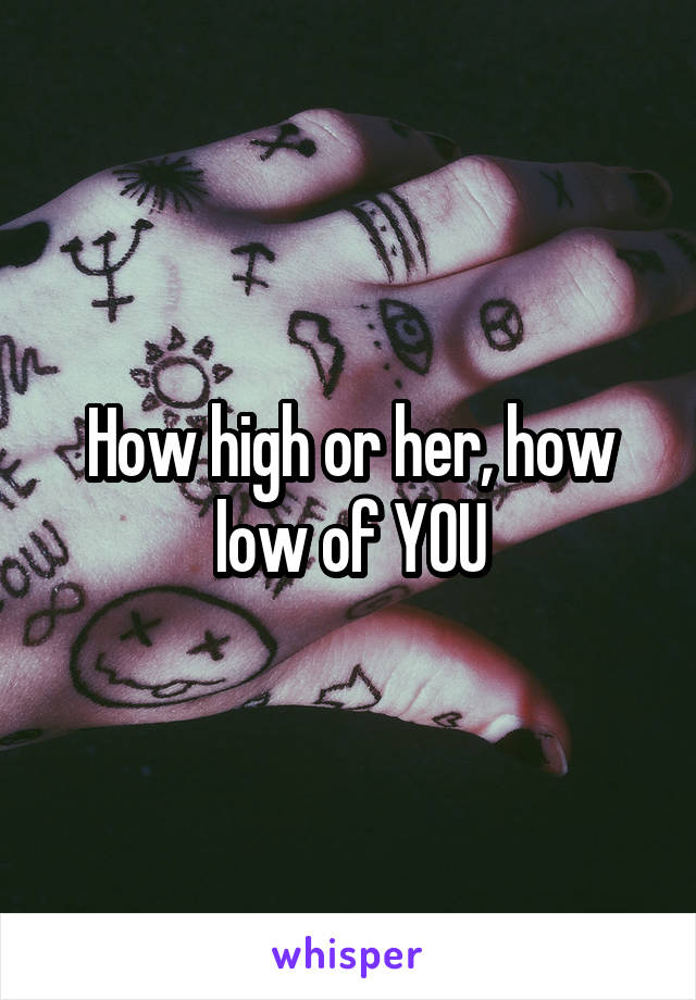 How high or her, how low of YOU