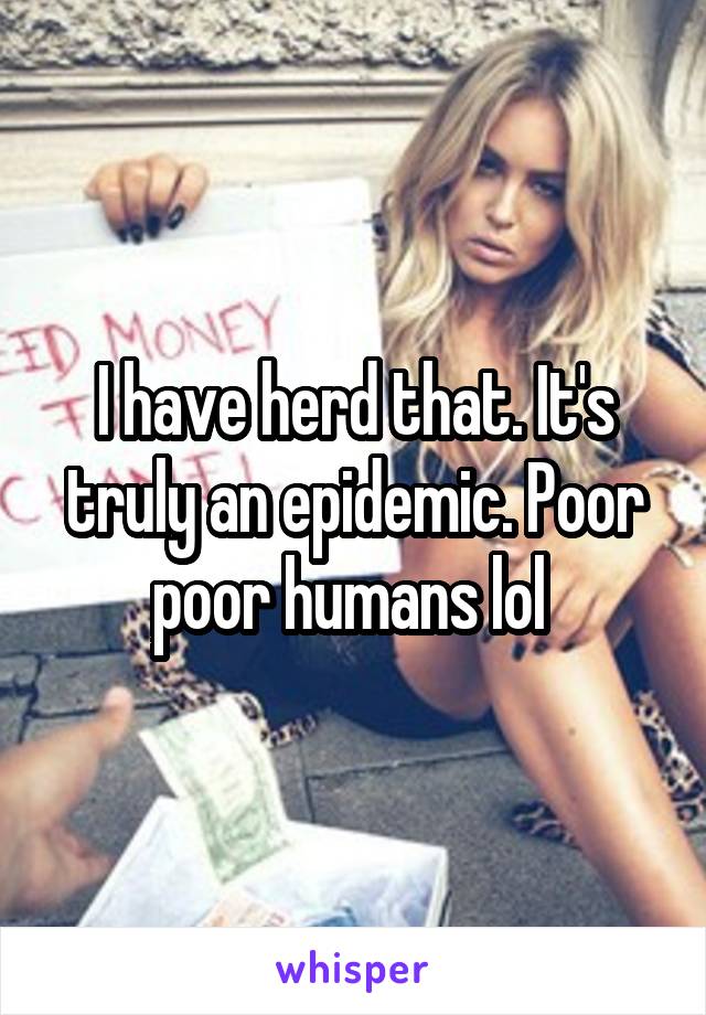 I have herd that. It's truly an epidemic. Poor poor humans lol 