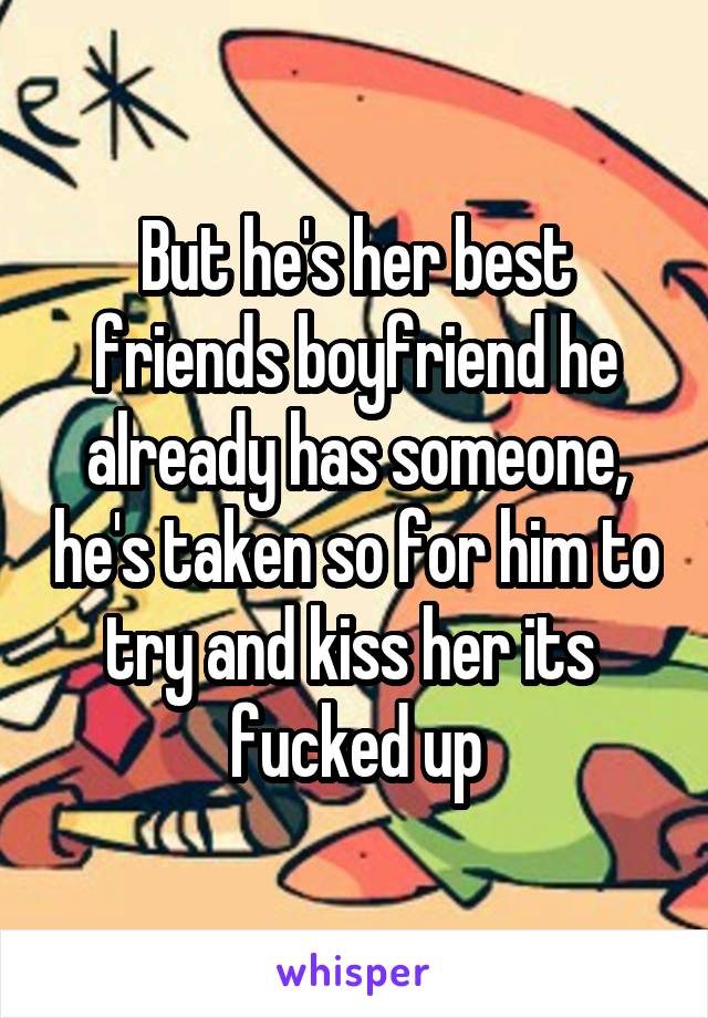 But he's her best friends boyfriend he already has someone, he's taken so for him to try and kiss her its  fucked up