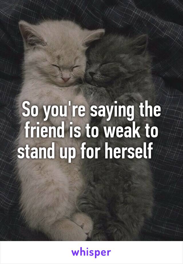 So you're saying the friend is to weak to stand up for herself   