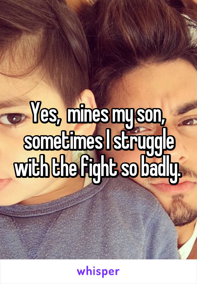 Yes,  mines my son,  sometimes I struggle with the fight so badly. 