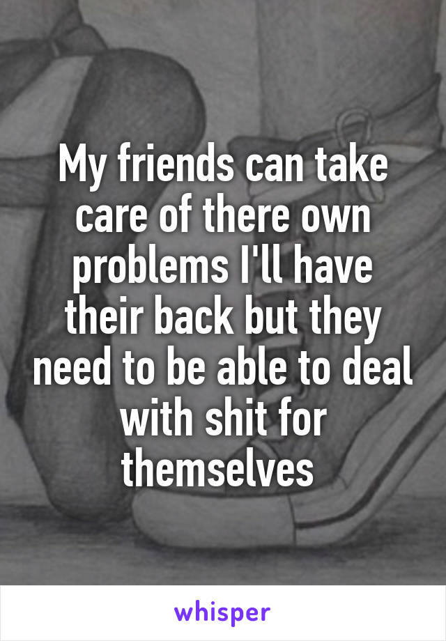 My friends can take care of there own problems I'll have their back but they need to be able to deal with shit for themselves 