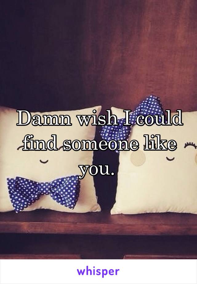 Damn wish I could find someone like you. 