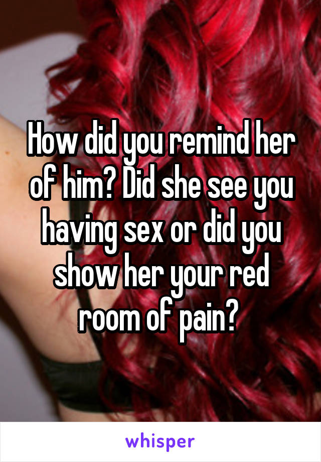 How did you remind her of him? Did she see you having sex or did you show her your red room of pain? 