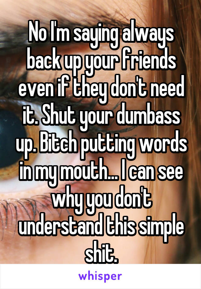 No I'm saying always back up your friends even if they don't need it. Shut your dumbass up. Bitch putting words in my mouth... I can see why you don't understand this simple shit.