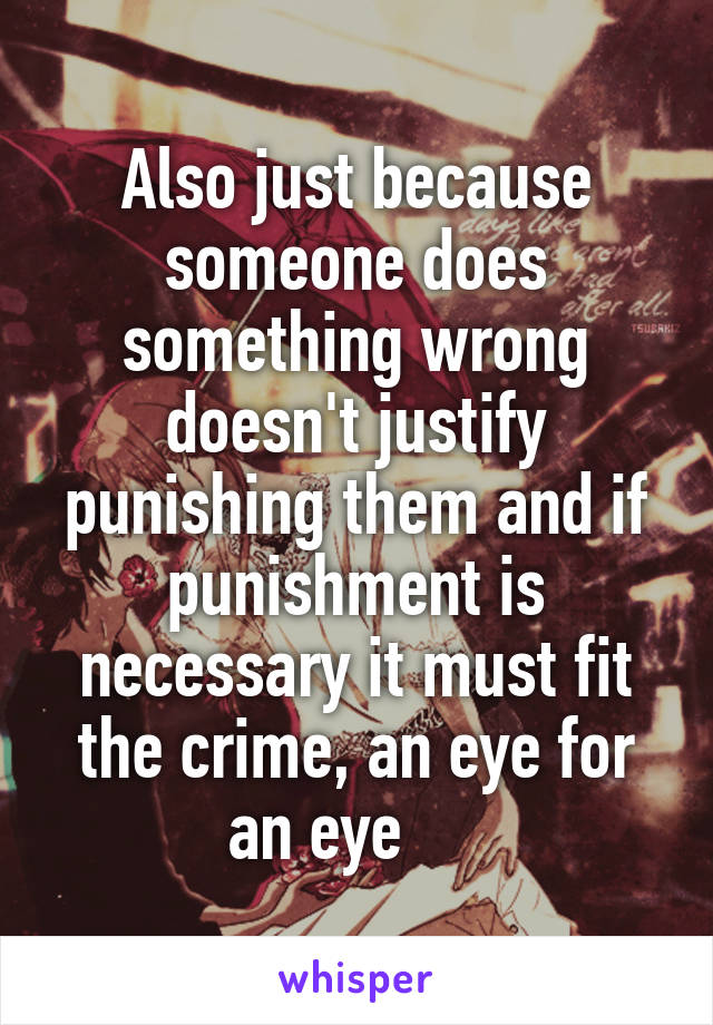 Also just because someone does something wrong doesn't justify punishing them and if punishment is necessary it must fit the crime, an eye for an eye     