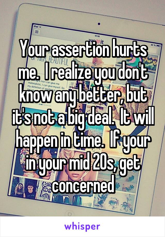 Your assertion hurts me.  I realize you don't know any better, but it's not a big deal.  It will happen in time.  If your in your mid 20s, get concerned