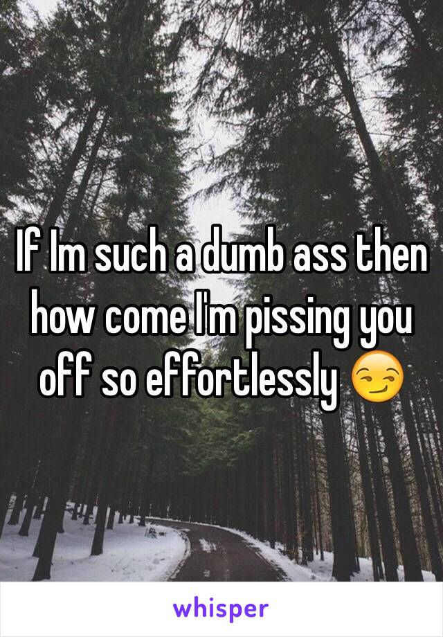 If Im such a dumb ass then how come I'm pissing you off so effortlessly 😏 