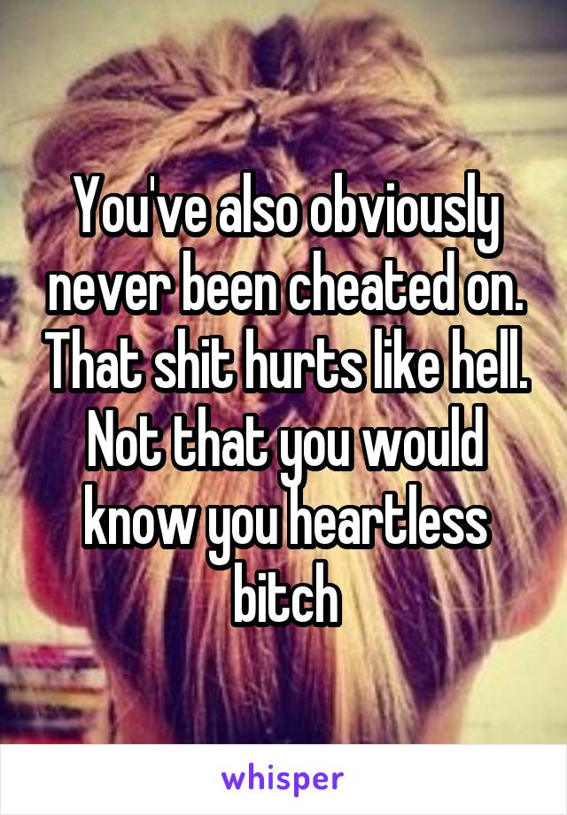 You've also obviously never been cheated on. That shit hurts like hell. Not that you would know you heartless bitch