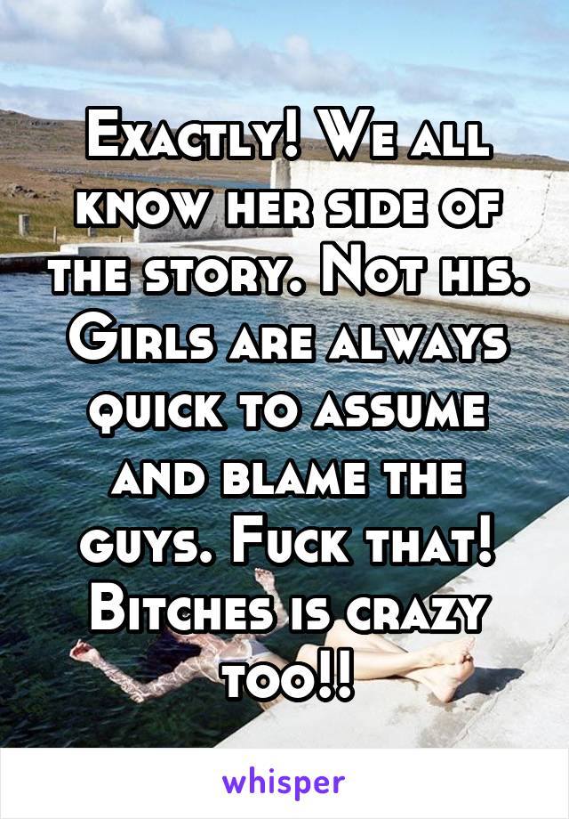 Exactly! We all know her side of the story. Not his. Girls are always quick to assume and blame the guys. Fuck that! Bitches is crazy too!!